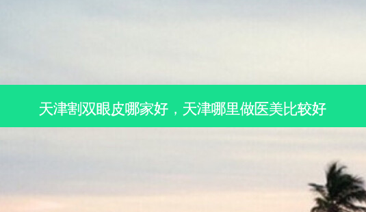 天津割双眼皮哪家好,天津哪里做医美比较好-第1张图片-美选资讯网 天津割双眼皮哪家好,天津哪里做医美比较好-第1张图片-美选资讯网