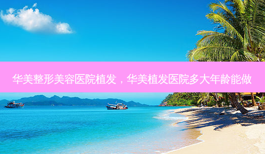 华美整形美容医院植发,华美植发医院多大年龄能做-第1张图片-美选资讯网 华美整形美容医院植发,华美植发医院多大年龄能做-第1张图片-美选资讯网