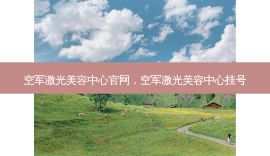 空军激光美容中心官网,空军激光美容中心挂号-第1张图片-美选资讯网 空军激光美容中心官网,空军激光美容中心挂号-第1张图片-美选资讯网