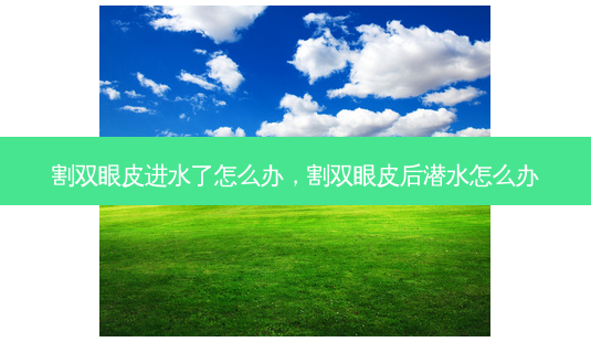 割双眼皮进水了怎么办,割双眼皮后潜水怎么办-第1张图片-美选资讯网 割双眼皮进水了怎么办,割双眼皮后潜水怎么办-第1张图片-美选资讯网