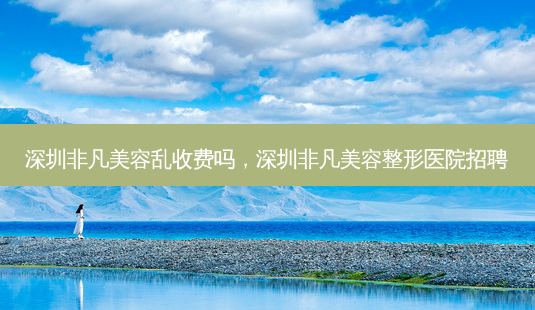 深圳非凡美容乱收费吗,深圳非凡美容整形医院招聘-第1张图片-美选资讯网 深圳非凡美容乱收费吗,深圳非凡美容整形医院招聘-第1张图片-美选资讯网