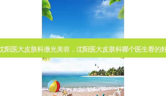 沈阳医大皮肤科激光美容,沈阳医大皮肤科哪个医生看的好-第1张图片-美选资讯网 沈阳医大皮肤科激光美容,沈阳医大皮肤科哪个医生看的好-第1张图片-美选资讯网