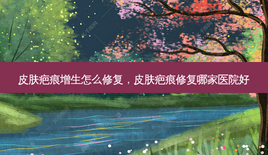 皮肤疤痕增生怎么修复,皮肤疤痕修复哪家医院好-第1张图片-美选资讯网 皮肤疤痕增生怎么修复,皮肤疤痕修复哪家医院好-第1张图片-美选资讯网