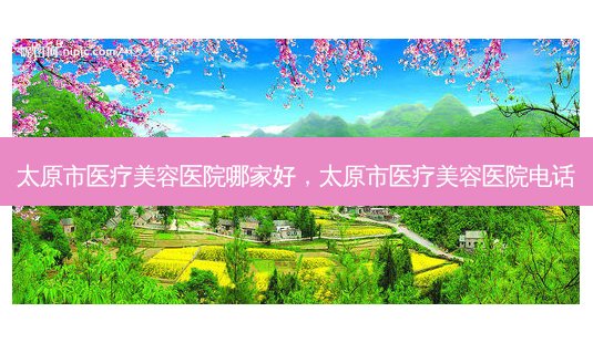 太原市医疗美容医院哪家好,太原市医疗美容医院 *** -第1张图片-美选资讯网 太原市医疗美容医院哪家好,太原市医疗美容医院 *** -第1张图片-美选资讯网
