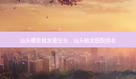 汕头哪里植发最 *** ,汕头植发医院排名-第1张图片-美选资讯网 汕头哪里植发最 *** ,汕头植发医院排名-第1张图片-美选资讯网