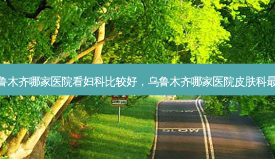 乌鲁木齐哪家医院看妇科比较好,乌鲁木齐哪家医院皮肤科 *** -第1张图片-美选资讯网 乌鲁木齐哪家医院看妇科比较好,乌鲁木齐哪家医院皮肤科 *** -第1张图片-美选资讯网