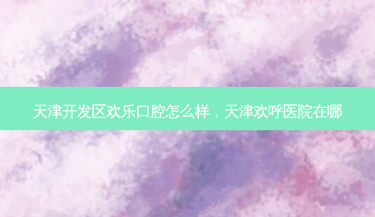 天津开发区欢乐口腔怎么样,天津欢呼医院在哪-第1张图片-美选资讯网 天津开发区欢乐口腔怎么样,天津欢呼医院在哪-第1张图片-美选资讯网