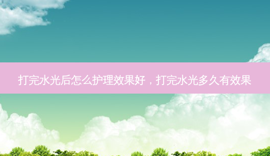 打完水光后怎么护理效果好，打完水光多久有效果-第1张图片-美选资讯网