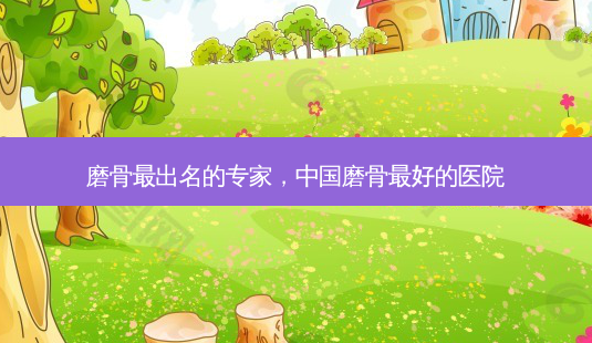 磨骨最出名的专家,中国磨骨 *** 的医院-第1张图片-美选资讯网 磨骨最出名的专家,中国磨骨 *** 的医院-第1张图片-美选资讯网