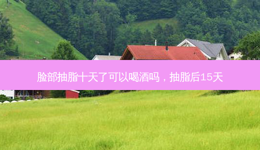 脸部抽脂十天了可以喝酒吗,抽脂后15天-第1张图片-美选资讯网 脸部抽脂十天了可以喝酒吗,抽脂后15天-第1张图片-美选资讯网