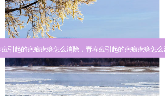青春痘引起的疤痕疙瘩怎么消除,青春痘引起的疤痕疙瘩怎么治疗-第1张图片-美选资讯网 青春痘引起的疤痕疙瘩怎么消除,青春痘引起的疤痕疙瘩怎么治疗-第1张图片-美选资讯网