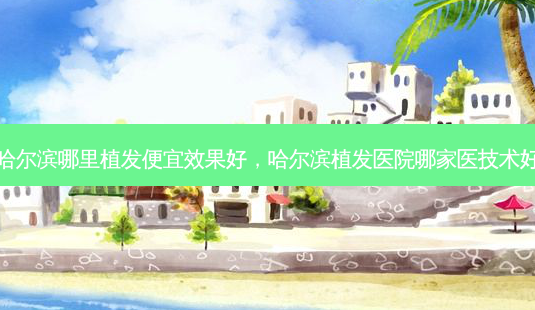 哈尔滨哪里植发便宜效果好,哈尔滨植发医院哪家医技术好-第1张图片-美选资讯网 哈尔滨哪里植发便宜效果好,哈尔滨植发医院哪家医技术好-第1张图片-美选资讯网
