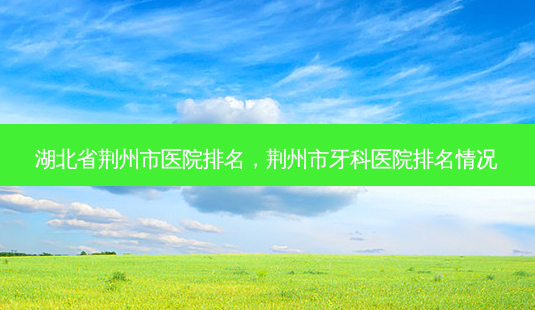 湖北省荆州市医院排名,荆州市牙科医院排名情况-第1张图片-美选资讯网 湖北省荆州市医院排名,荆州市牙科医院排名情况-第1张图片-美选资讯网