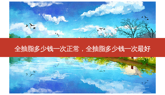 全抽脂多少钱一次正常,全抽脂多少钱一次 *** -第1张图片-美选资讯网 全抽脂多少钱一次正常,全抽脂多少钱一次 *** -第1张图片-美选资讯网