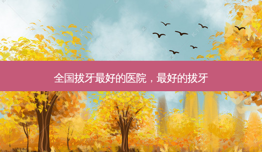 全国拔牙 *** 的医院, *** 的拔牙-第1张图片-美选资讯网 全国拔牙 *** 的医院, *** 的拔牙-第1张图片-美选资讯网