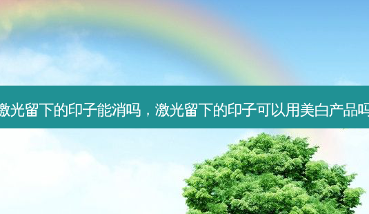 激光留下的印子能消吗,激光留下的印子可以用美白产品吗-第1张图片-美选资讯网 激光留下的印子能消吗,激光留下的印子可以用美白产品吗-第1张图片-美选资讯网