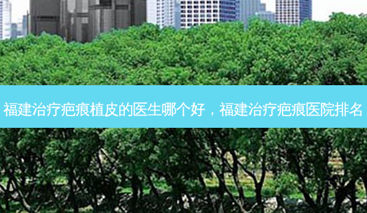 福建治疗疤痕植皮的医生哪个好,福建治疗疤痕医院排名-第1张图片-美选资讯网 福建治疗疤痕植皮的医生哪个好,福建治疗疤痕医院排名-第1张图片-美选资讯网