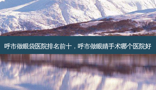 呼市做眼袋医院排名前十,呼市做眼睛手术哪个医院好-第1张图片-美选资讯网 呼市做眼袋医院排名前十,呼市做眼睛手术哪个医院好-第1张图片-美选资讯网