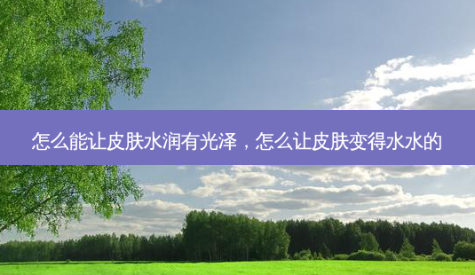 怎么能让皮肤水润有光泽,怎么让皮肤变得水水的-第1张图片-美选资讯网 怎么能让皮肤水润有光泽,怎么让皮肤变得水水的-第1张图片-美选资讯网