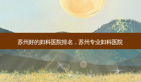 苏州好的妇科医院排名,苏州专业妇科医院-第1张图片-美选资讯网 苏州好的妇科医院排名,苏州专业妇科医院-第1张图片-美选资讯网