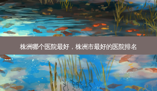 株洲哪个医院 *** ,株洲市 *** 的医院排名-第1张图片-美选资讯网 株洲哪个医院 *** ,株洲市 *** 的医院排名-第1张图片-美选资讯网