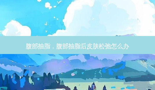 腹部抽脂,腹部抽脂后皮肤松弛怎么办-第1张图片-美选资讯网 腹部抽脂,腹部抽脂后皮肤松弛怎么办-第1张图片-美选资讯网