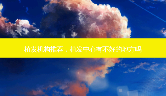 植发机构推荐,植发中心有不好的地方吗-第1张图片-美选资讯网 植发机构推荐,植发中心有不好的地方吗-第1张图片-美选资讯网