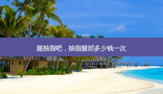 腿抽脂吧,抽脂腿部多少钱一次-第1张图片-美选资讯网 腿抽脂吧,抽脂腿部多少钱一次-第1张图片-美选资讯网