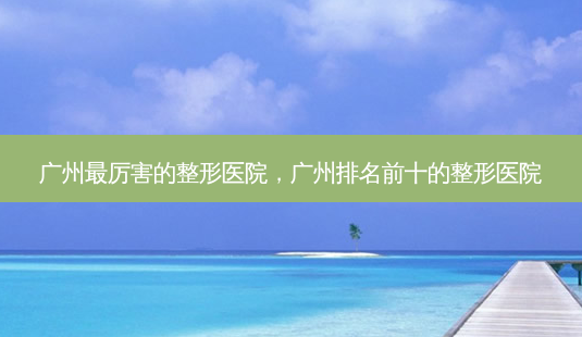 广州最厉害的整形医院,广州排名前十的整形医院-第1张图片-美选资讯网 广州最厉害的整形医院,广州排名前十的整形医院-第1张图片-美选资讯网
