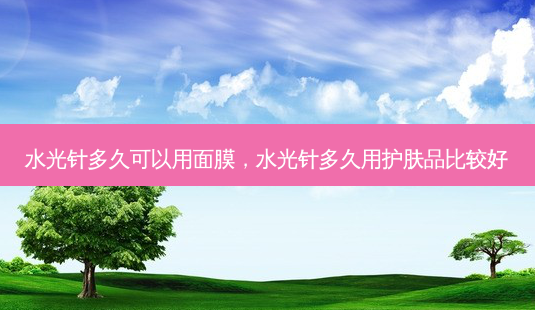 水光针多久可以用面膜,水光针多久用护肤品比较好-第1张图片-美选资讯网 水光针多久可以用面膜,水光针多久用护肤品比较好-第1张图片-美选资讯网