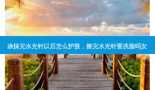 涂抹完水光针以后怎么护肤,擦完水光针要洗脸吗女-第1张图片-美选资讯网 涂抹完水光针以后怎么护肤,擦完水光针要洗脸吗女-第1张图片-美选资讯网