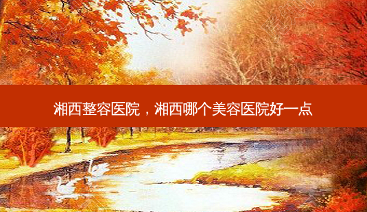 湘西整容医院,湘西哪个美容医院好一点-第1张图片-美选资讯网 湘西整容医院,湘西哪个美容医院好一点-第1张图片-美选资讯网