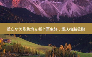 重庆华美脂肪填充哪个医生好，重庆抽脂吸脂