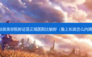 祛斑美容院好还是正规医院比较好（脸上长斑怎么内调）