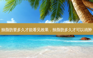 抽脂肪要多久才能看见效果，抽脂肪多久才可以消肿