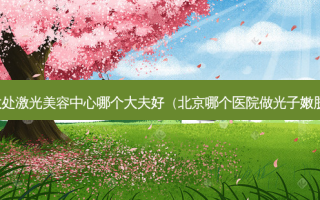 八大处激光美容中心哪个大夫好（北京哪个医院做光子嫩肤好）