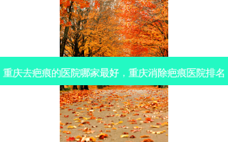 重庆去疤痕的医院哪家 *** ，重庆消除疤痕医院排名