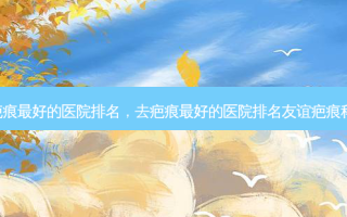 广州去疤痕 *** 的医院排名，去疤痕 *** 的医院排名友谊疤痕科.怎么样