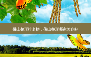 佛山整形排名榜，佛山整形哪家美容好