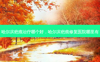 哈尔滨疤痕治疗哪个好，哈尔滨疤痕修复医院哪里有