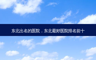 东北出名的医院，东北 *** 医院排名前十