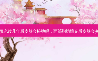 脂肪填充过几年后皮肤会松弛吗，面部脂肪填充后皮肤会变好吗