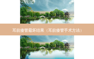 耳前瘘管坏结果（耳前瘘管手术 *** ）