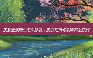 皮肤疤痕增生怎么修复，皮肤疤痕修复哪家医院好