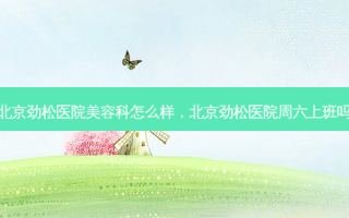 北京劲松医院美容科怎么样，北京劲松医院周六上班吗
