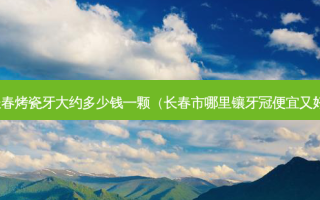长春烤瓷牙大约多少钱一颗（长春市哪里镶牙冠便宜又好）
