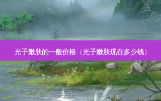 光子嫩肤的一般价格（光子嫩肤现在多少钱）