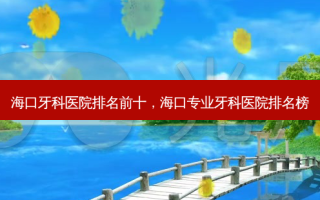 海口牙科医院排名前十，海口专业牙科医院排名榜