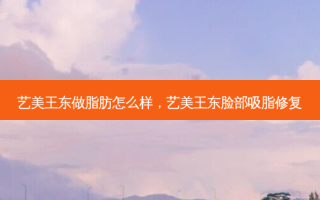艺美王东做脂肪怎么样，艺美王东脸部吸脂修复