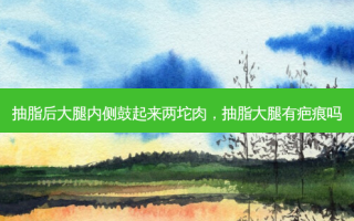 抽脂后大腿内侧鼓起来两坨肉，抽脂大腿有疤痕吗